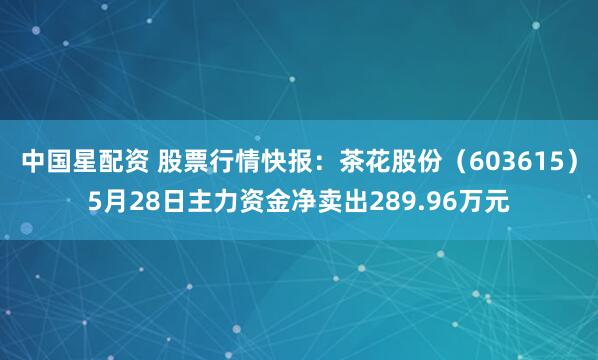 中国星配资 股票行情快报:茶花股份(603615)5月28日主力资金净卖出289.96万元