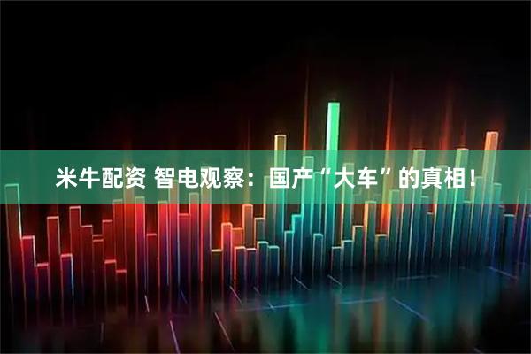 米牛配资 智电观察:国产“大车”的真相!