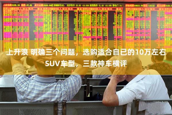 上升浪 明确三个问题,选购适合自已的10万左右SUV车型,三款神车横评