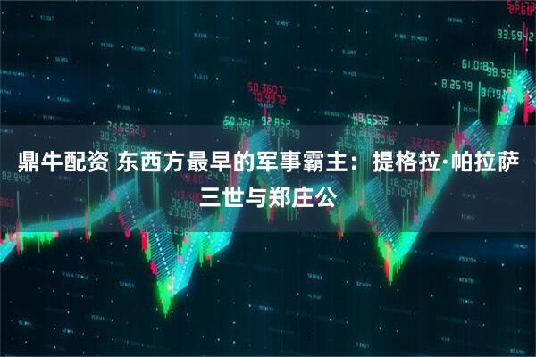 鼎牛配资 东西方最早的军事霸主:提格拉·帕拉萨三世与郑庄公
