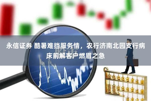 永信证券 酷暑难挡服务情,农行济南北园支行病床前解客户燃眉之急