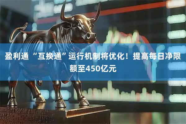 盈利通 “互换通”运行机制将优化!提高每日净限额至450亿元