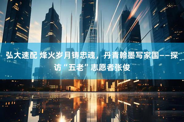 弘大速配 烽火岁月铸忠魂,丹青翰墨写家国——探访“五老”志愿者张俊