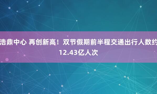浩鼎中心 再创新高!双节假期前半程交通出行人数约12.43亿人次