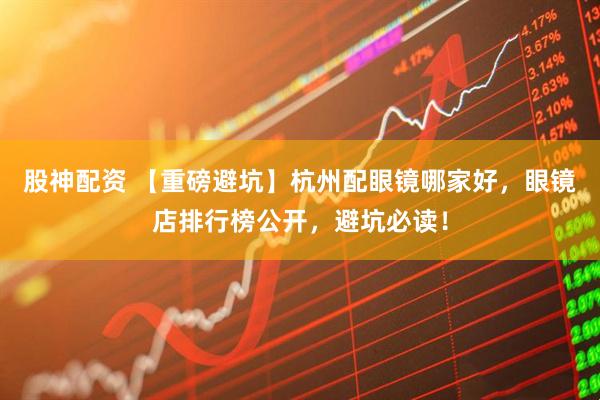 股神配资 【重磅避坑】杭州配眼镜哪家好,眼镜店排行榜公开,避坑必读!