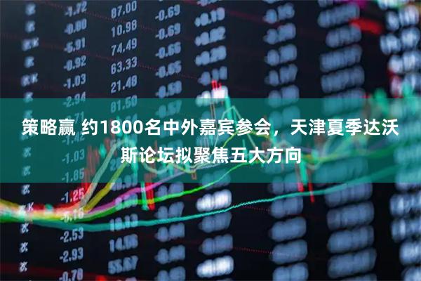 策略赢 约1800名中外嘉宾参会,天津夏季达沃斯论坛拟聚焦五大方向
