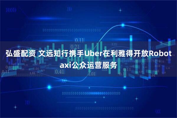 弘盛配资 文远知行携手Uber在利雅得开放Robotaxi公众运营服务