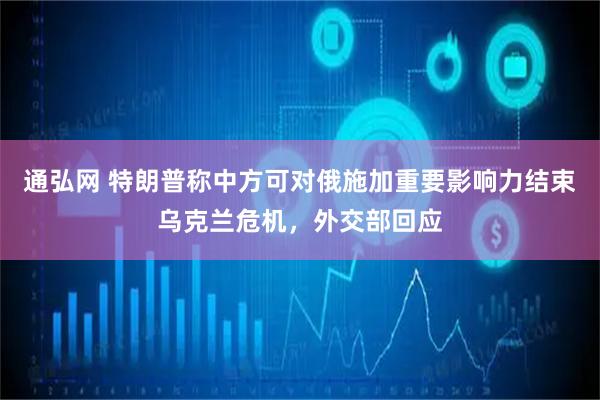 通弘网 特朗普称中方可对俄施加重要影响力结束乌克兰危机,外交部回应