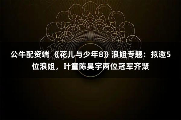 公牛配资端 《花儿与少年8》浪姐专题:拟邀5位浪姐,叶童陈昊宇两位冠军齐聚