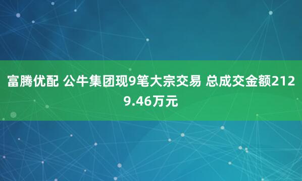富腾优配 公牛集团现9笔大宗交易 总成交金额2129.46万元