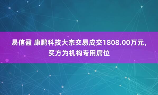 易信盈 康鹏科技大宗交易成交1808.00万元,买方为机构专用席位