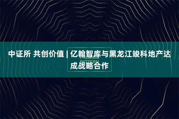 中证所 共创价值 | 亿翰智库与黑龙江竣科地产达成战略合作