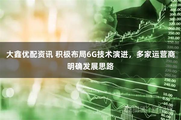 大鑫优配资讯 积极布局6G技术演进,多家运营商明确发展思路