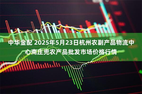 中华金配 2025年5月23日杭州农副产品物流中心南庄兜农产品批发市场价格行情