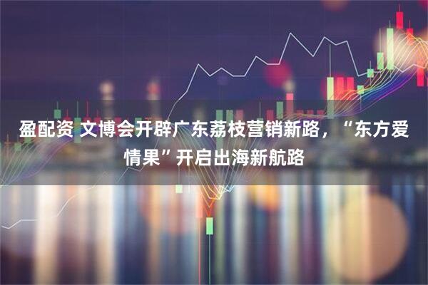 盈配资 文博会开辟广东荔枝营销新路，“东方爱情果”开启出海新航路