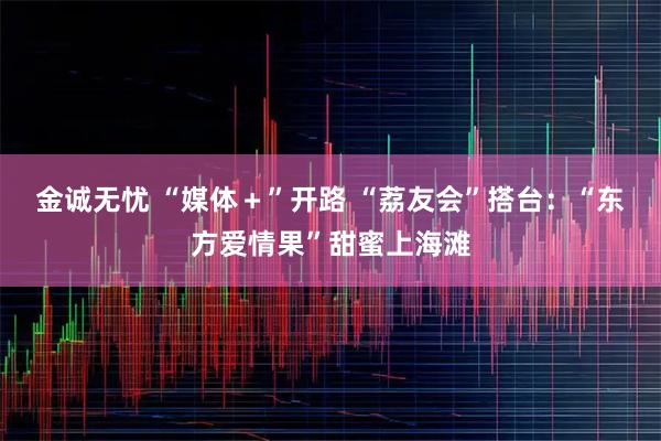 金诚无忧 “媒体＋”开路 “荔友会”搭台：“东方爱情果”甜蜜上海滩
