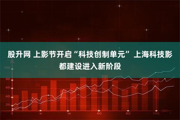股升网 上影节开启“科技创制单元” 上海科技影都建设进入新阶段