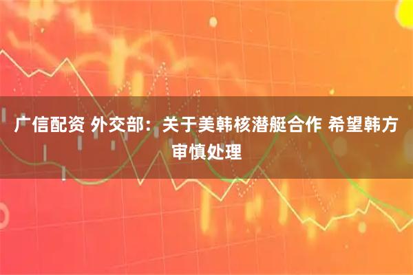 广信配资 外交部：关于美韩核潜艇合作 希望韩方审慎处理