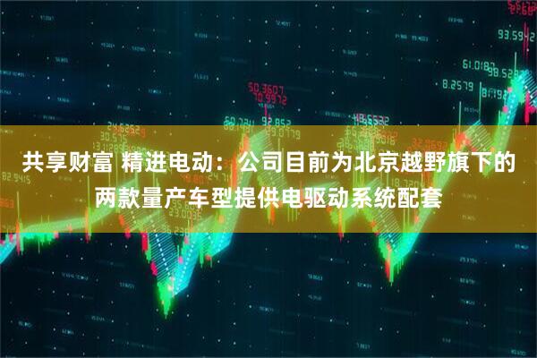 共享财富 精进电动：公司目前为北京越野旗下的两款量产车型提供电驱动系统配套