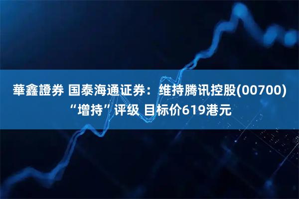 華鑫證券 国泰海通证券:维持腾讯控股(00700)“增持”评级 目标价619港元
