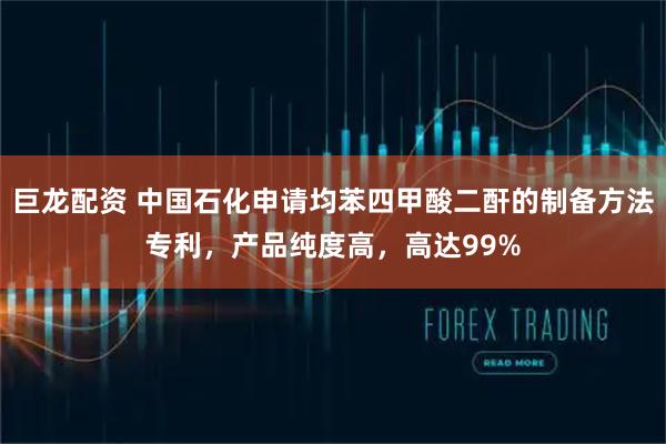 巨龙配资 中国石化申请均苯四甲酸二酐的制备方法专利,产品纯度高,高达99%