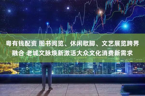 粤有钱配资 图书阅览、休闲歇脚、文艺展览跨界融合 老城文脉焕新激活大众文化消费新需求