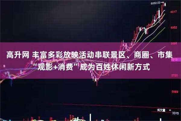 高升网 丰富多彩放映活动串联景区、商圈、市集 “观影+消费”成为百姓休闲新方式