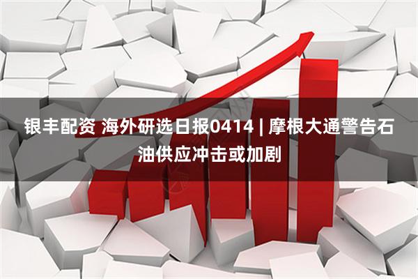 银丰配资 海外研选日报0414 | 摩根大通警告石油供应冲击或加剧