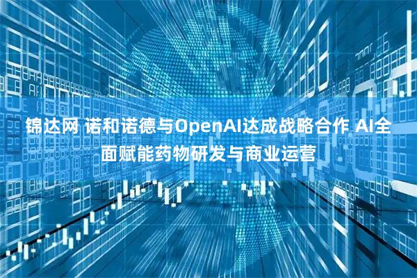 锦达网 诺和诺德与OpenAI达成战略合作 AI全面赋能药物研发与商业运营