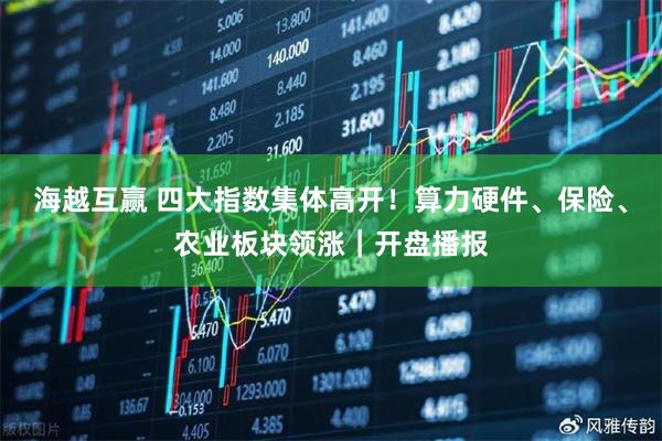 海越互赢 四大指数集体高开！算力硬件、保险、农业板块领涨｜开盘播报