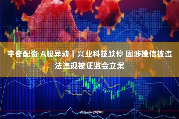 宇奇配资 A股异动｜兴业科技跌停 因涉嫌信披违法违规被证监会立案